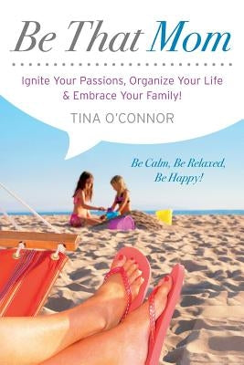 Be That Mom: Ignite Your Passions, Organize Your Life & Embrace Your Family! by O'Connor, Tina