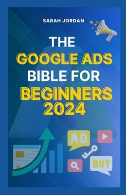 The Google Ads Bible for Beginners 2024: Gain Mastery in Driving Sales, Leads Conversion, Brand Visibility, Stay on Budget, Optimize ROI, and Reach Yo by Jordan, Sarah
