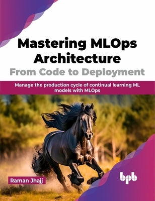 Mastering MLOps Architecture: From Code to Deployment: Manage the Production Cycle of Continual Learning ML Models with MLOps by Jhajj, Raman