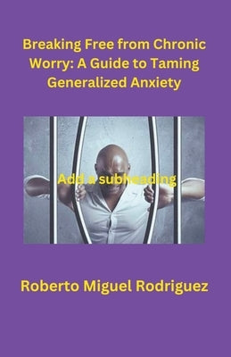 Breaking Free from Chronic Worry: A Guide to Taming Generalized Anxiety by Rodriguez, Roberto Miguel