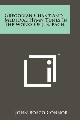 Gregorian Chant And Medieval Hymn Tunes In The Works Of J. S. Bach by Connor, John Bosco