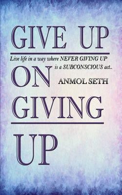 Give Up on Giving Up: Live life in a way where NEVER GIVING UP is a SUBCONSCIOUS act by Seth, Anmol
