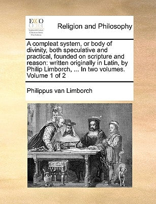 A compleat system, or body of divinity, both speculative and practical, founded on scripture and reason: written originally in Latin, by Philip Limbor by Limborch, Philippus Van