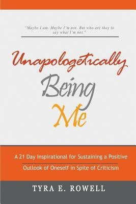 Unapologetically Being Me: A 21 Day Inspirational for Sustaining a Positive Outlook of Oneself in Spite of Criticism by Rowell, Tyra E.