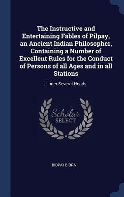The Instructive and Entertaining Fables of Pilpay, an Ancient Indian Philosopher, Containing a Number of Excellent Rules for the Conduct of Persons of by Bidpa'i, Bidpa'i