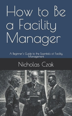 How to Be a Facility Manager: A Beginner's Guide to the Essentials of Facility Management by Czak, Nicholas
