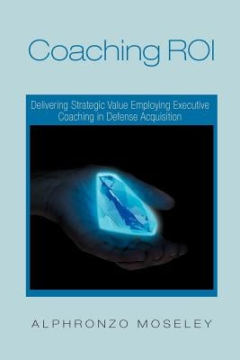 Coaching Roi: Delivering Strategic Value Employing Executive Coaching in Defense Acquisition by Moseley, Alphronzo
