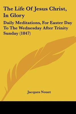 The Life Of Jesus Christ, In Glory: Daily Meditations, For Easter Day To The Wednesday After Trinity Sunday (1847) by Nouet, Jacques