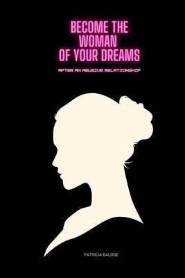 Become The Woman of Your Dreams After an Abusive Relationship: Step by Step to Becoming The Woman of Your Dreams After Undergoing An Abusive Relations by Baloge, Patricia