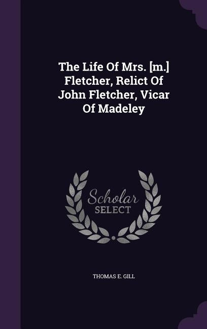The Life Of Mrs. [m.] Fletcher, Relict Of John Fletcher, Vicar Of Madeley by Gill, Thomas E.