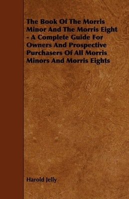The Book of the Morris Minor and the Morris Eight - A Complete Guide for Owners and Prospective Purchasers of All Morris Minors and Morris Eights by Jelly, Harold