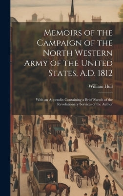 Memoirs of the Campaign of the North Western Army of the United States, A.D. 1812; With an Appendix Containing a Brief Sketch of the Revolutionary Ser by Hull, William