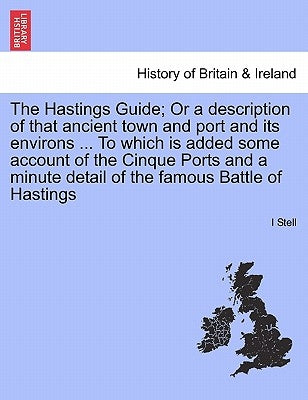 The Hastings Guide; Or a Description of That Ancient Town and Port and Its Environs ... to Which Is Added Some Account of the Cinque Ports and a Minut by Stell, I.