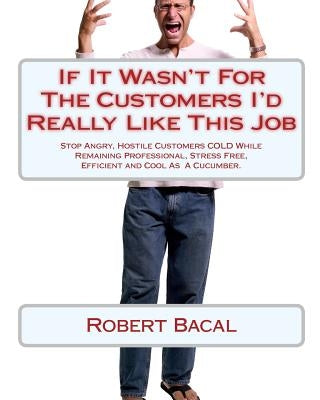If It Wasn't For The Customers I'd Really Like This Job: Stop Angry, Hostile Customers COLD While Remaining Professional, Stress Free, Efficient and C by Bacal, Robert
