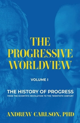 The Progressive Worldview, Volume 1: The History of Progress from the Scientific Revolution to the Twentieth Century by Carlson, Andrew