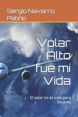 Volar Alto fue mi Vida: El volar no es solo para las aves by Navarro PatiÃ±o, Sergio