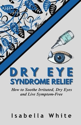 Dry Eye Syndrome Relief: How to Soothe Irritated, Dry Eyes and Live Symptom-Free by White, Isabella