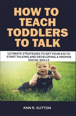 How to Teach Toddlers to Talk: Ultimate Strategies to Get Your Kid to Start Talking and Developing a Proper Social Skills by R. Sutton, Ann