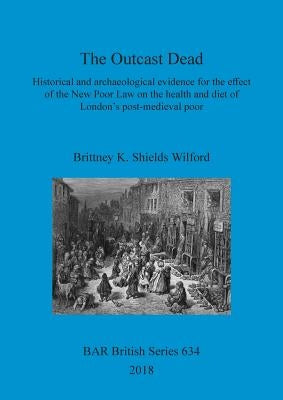 The Outcast Dead: Historical and archaeological evidence for the effect of the New Poor Law on the health and diet of London's post-medieval poor by Shields Wilford, Brittney K.