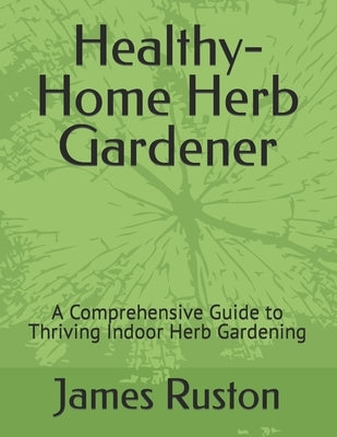 The Healthy-Home Herb Gardener: A Comprehensive Guide to Thriving Indoor Herb Gardening by Ruston, James D.