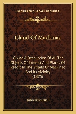 Island Of Mackinac: Giving A Description Of All The Objects Of Interest And Places Of Resort In The Straits Of Mackinac And Its Vicinity (1875) by Disturnell, John