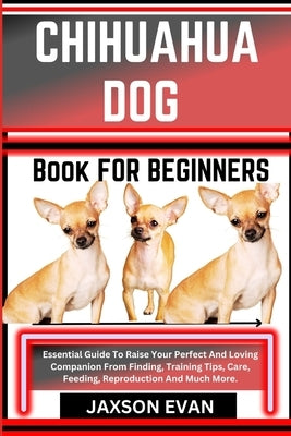 Chihuahua Dog Book for Beginners: Essential Guide To Raise Your Perfect And Loving Companion From Finding, Training Tips, Care, Feeding, Reproduction by Evan, Jaxson