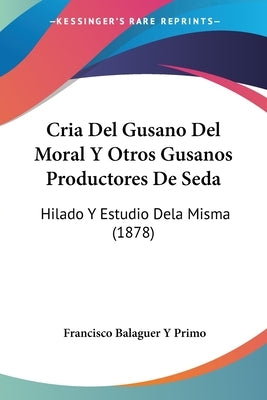 Cria Del Gusano Del Moral Y Otros Gusanos Productores De Seda: Hilado Y Estudio Dela Misma (1878) by Primo, Francisco Balaguer y.
