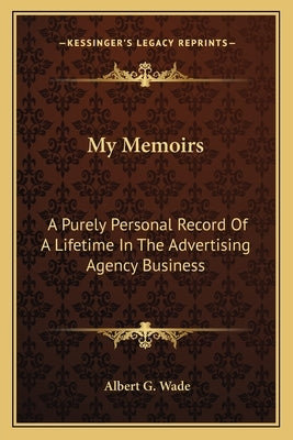 My Memoirs: A Purely Personal Record Of A Lifetime In The Advertising Agency Business by Wade, Albert G.