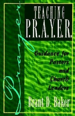 Teaching P.R.A.Y.E.R. (Prayer): Guidance for Pastors and Spiritual Leaders by Baker, Brant D.