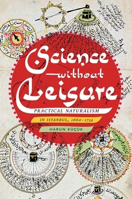 Science Without Leisure: Practical Naturalism in Istanbul, 1660-1732 by KÃ¼Ã§Ã¼k, Harun