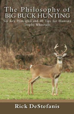 The Philosophy of Big Buck Hunting: Six Key Principles and 40 Tips for Hunting Trophy Whitetails by Destefanis, Rick