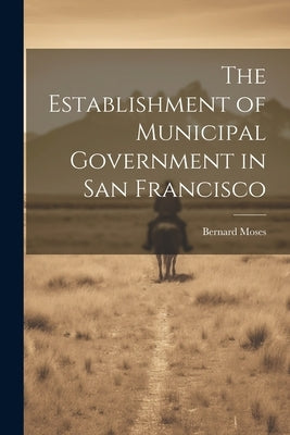The Establishment of Municipal Government in San Francisco by Moses, Bernard
