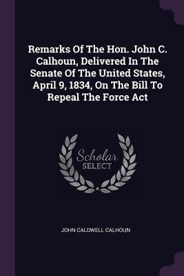 Remarks Of The Hon. John C. Calhoun, Delivered In The Senate Of The United States, April 9, 1834, On The Bill To Repeal The Force Act by Calhoun, John Caldwell