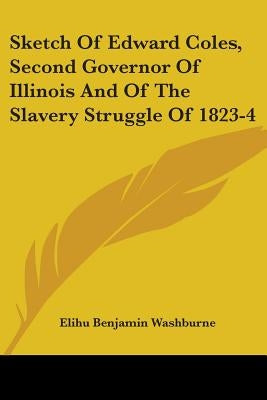 Sketch Of Edward Coles, Second Governor Of Illinois And Of The Slavery Struggle Of 1823-4 by Washburne, Elihu Benjamin