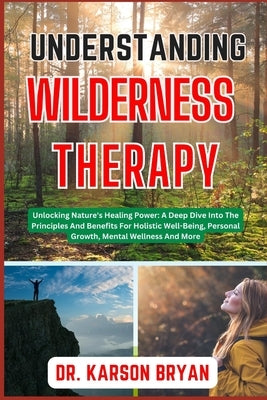 Understanding Wilderness Therapy: Unlocking Nature's Healing Power: A Deep Dive Into The Principles And Benefits For Holistic Well-Being, Personal Gro by Bryan, Karson