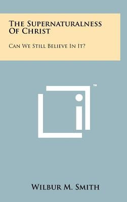 The Supernaturalness Of Christ: Can We Still Believe In It? by Smith, Wilbur M.