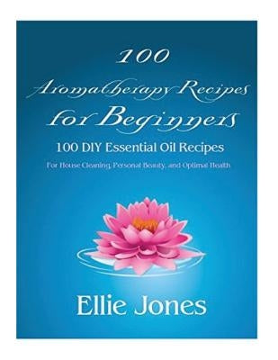 100 Aromatherapy Recipes For Beginners: 100 DIY Essential Oil Recipes for House Cleaning, Personal Beauty, and Optimal Health by Jones, Ellie