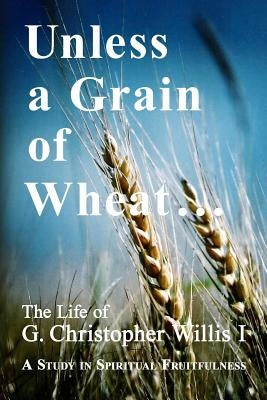 Unless a Grain of Wheat: The Life of G. Christopher Willis I by Willis, William a.