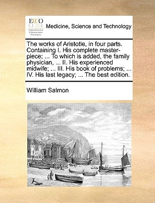 The Works of Aristotle, in Four Parts. Containing I. His Complete Master-Piece; ... to Which Is Added, the Family Physician, ... II. His Experienced M by Salmon, William