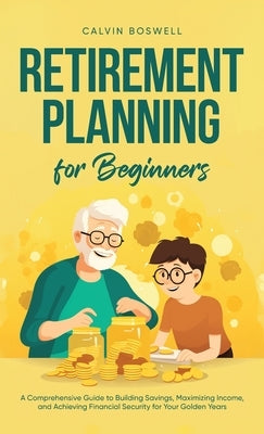 Retirement Planning for Beginners: A Comprehensive Guide to Building Savings, Maximizing Income, and Achieving Financial Security for Your Golden Year by Boswell, Calvin