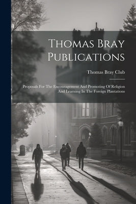 Thomas Bray Publications: Proposals For The Encouragement And Promoting Of Religion And Learning In The Foreign Plantations by Club, Thomas Bray