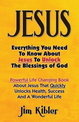 Jesus: Everything You Need To Know About Jesus To Unlock The Blessings of God by Kibler, Jim