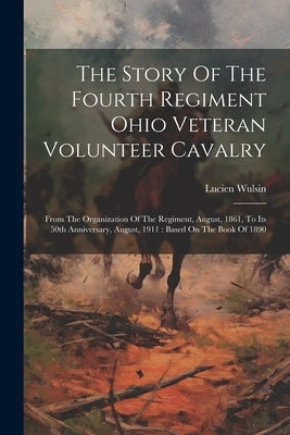 The Story Of The Fourth Regiment Ohio Veteran Volunteer Cavalry: From The Organization Of The Regiment, August, 1861, To Its 50th Anniversary, August, by Wulsin, Lucien