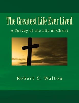 The Greatest Life Ever Lived: A Survey of the Life of Christ by Walton, Robert C.