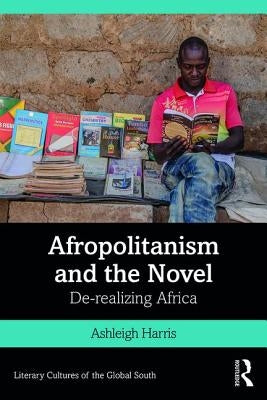 Afropolitanism and the Novel: De-realizing Africa by Harris, Ashleigh