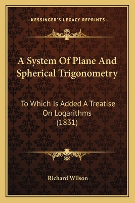 A System Of Plane And Spherical Trigonometry: To Which Is Added A Treatise On Logarithms (1831) by Wilson, Richard