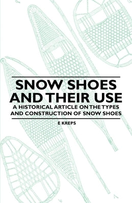 Snow Shoes and Their Use - A Historical Article on the Types and Construction of Snow Shoes by Kreps, E.