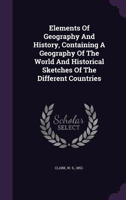 Elements Of Geography And History, Containing A Geography Of The World And Historical Sketches Of The Different Countries by Clark, W. S. 1852-