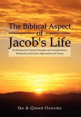 The Biblical Aspect of Jacob's Life: His Background, Character Strengths and Accomplishments, Weaknesses and Failures, Opportunities and Threats by Ike