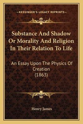 Substance And Shadow Or Morality And Religion In Their Relation To Life: An Essay Upon The Physics Of Creation (1863) by James, Henry
